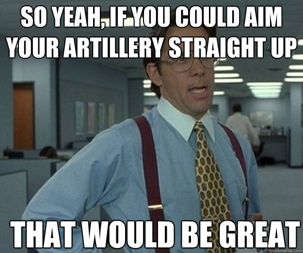 So yeah, if you could aim your artillery straight up THAT WOULD BE GREAT  that would be great