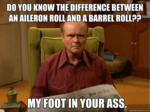 Do you know the difference between 
an aileron roll and a barrel roll?? My foot in your ass.  Red Forman