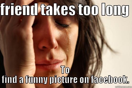 FRIEND TAKES TOO LONG  TO FIND A FUNNY PICTURE ON FACEBOOK. First World Problems