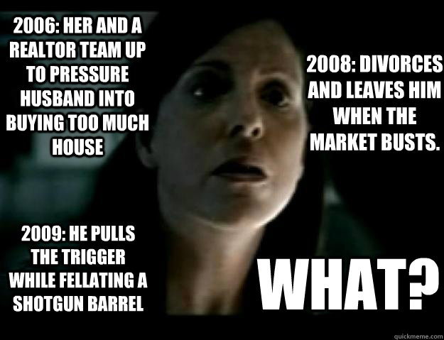 What? 2006: Her and a Realtor team up to pressure husband into buying too much house 2008: Divorces and leaves him when the market busts.       2009: He pulls the trigger while fellating a shotgun barrel  Scumbag Wife