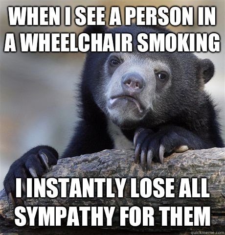 When I see a person in a wheelchair smoking I instantly lose all sympathy for them - When I see a person in a wheelchair smoking I instantly lose all sympathy for them  Confession Bear