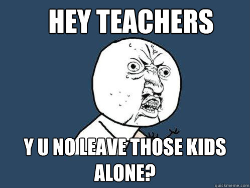 hey teachers y u no leave those kids alone?  Y U No