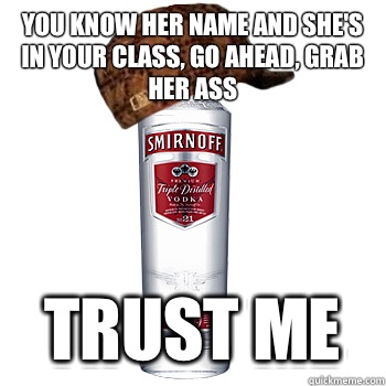 You know her name and she's in your class, go ahead, grab her ass  Trust me  Scumbag Alcohol