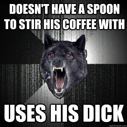 Doesn't have a spoon to stir his coffee with uses his dick  Insanity Wolf