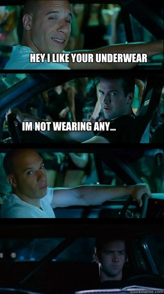 Hey i like your underwear im not wearing any...   Fast and Furious