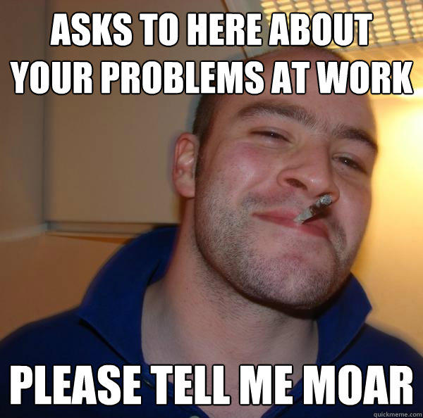 Asks to here about your problems at work please tell me moar  Good Guy Greg 