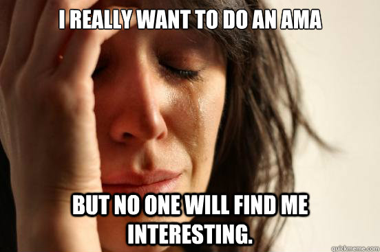 I really want to do an AMA  but no one will find me interesting.    First World Problems