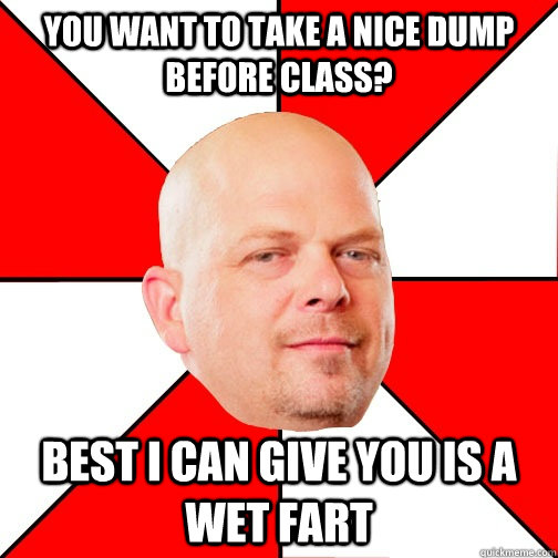 You want to take a nice dump before class? Best I can give you is a wet fart  - You want to take a nice dump before class? Best I can give you is a wet fart   Pawn Star