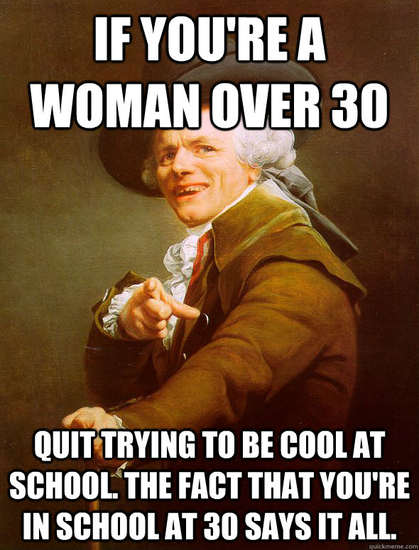 If you're a woman over 30 Quit trying to be cool at school. The fact that you're in school at 30 says it all.  Joseph Ducreux