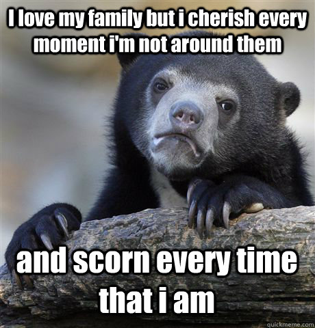 I love my family but i cherish every moment i'm not around them and scorn every time that i am  Confession Bear