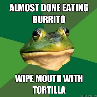 Almost done eating burrito wipe mouth with tortilla  Foul Bachelor Frog