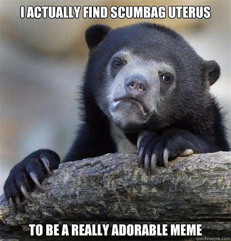 I actually find scumbag uterus to be a really adorable meme  Confession Bear