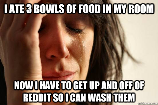 I ate 3 bowls of food in my room Now I have to get up and off of reddit so I can wash them - I ate 3 bowls of food in my room Now I have to get up and off of reddit so I can wash them  First World Problems