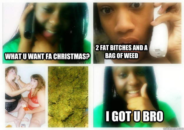 wHAT u wANT fa christmas? 2 Fat Bitches and a bag of weed I GOT U BRO   