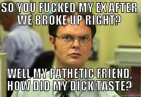 SO YOU FUCKED MY EX AFTER WE BROKE UP RIGHT? WELL MY PATHETIC FRIEND, HOW DID MY DICK TASTE? Schrute