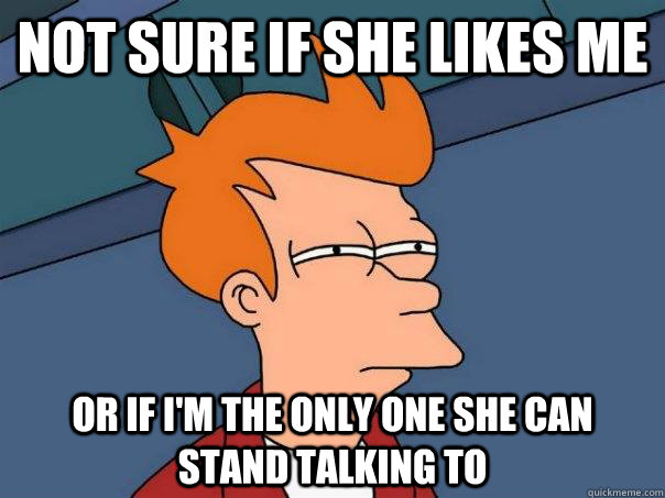 Not sure if she likes me or if i'm the only one she can stand talking to  Futurama Fry