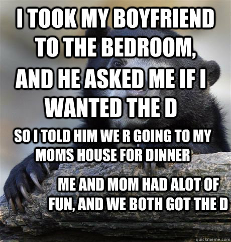 i took my boyfriend to the bedroom, and he asked me if i wanted the D so i told him we r going to my moms house for dinner me and mom had alot of fun, and we both got the D - i took my boyfriend to the bedroom, and he asked me if i wanted the D so i told him we r going to my moms house for dinner me and mom had alot of fun, and we both got the D  Confession Bear