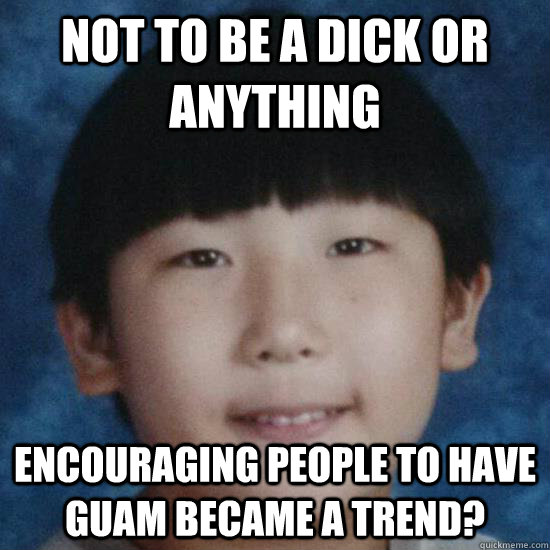 Not to be a dick or anything encouraging people to have Guam became a trend? - Not to be a dick or anything encouraging people to have Guam became a trend?  sunwoo