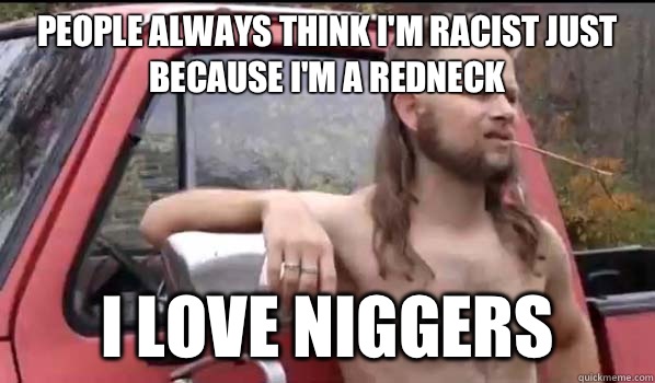 People always think I'm racist just because I'm a redneck I love niggers  Almost Politically Correct Redneck