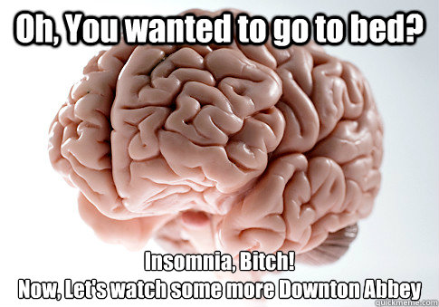 Oh, You wanted to go to bed? Insomnia, Bitch! 
Now, Let's watch some more Downton Abbey - Oh, You wanted to go to bed? Insomnia, Bitch! 
Now, Let's watch some more Downton Abbey  Scumbag Brain