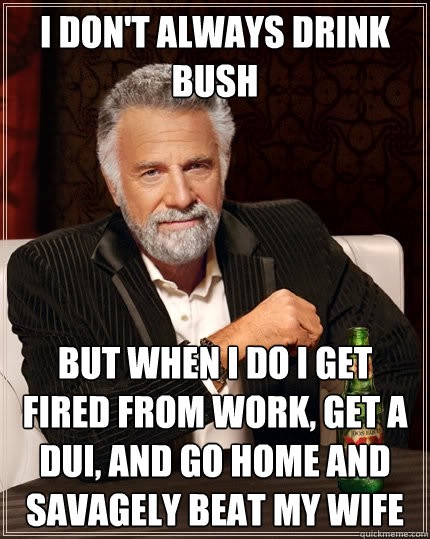 I don't always drink bush but when i do i get fired from work, get a dui, and go home and savagely beat my wife  The Most Interesting Man In The World