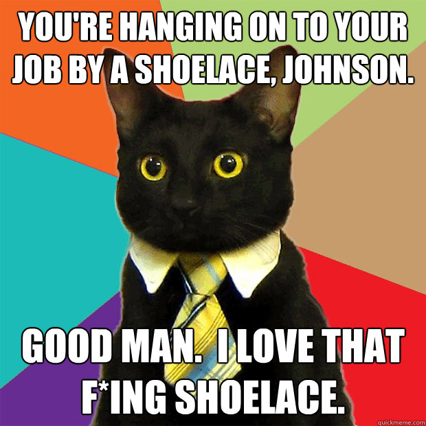 You're hanging on to your job by a shoelace, Johnson. Good man.  I love that f*ing shoelace.  Business Cat