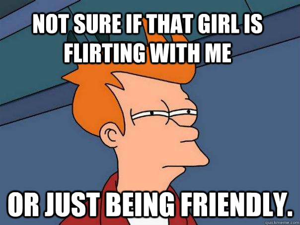 Not sure if that girl is flirting with me Or just being friendly.  Futurama Fry