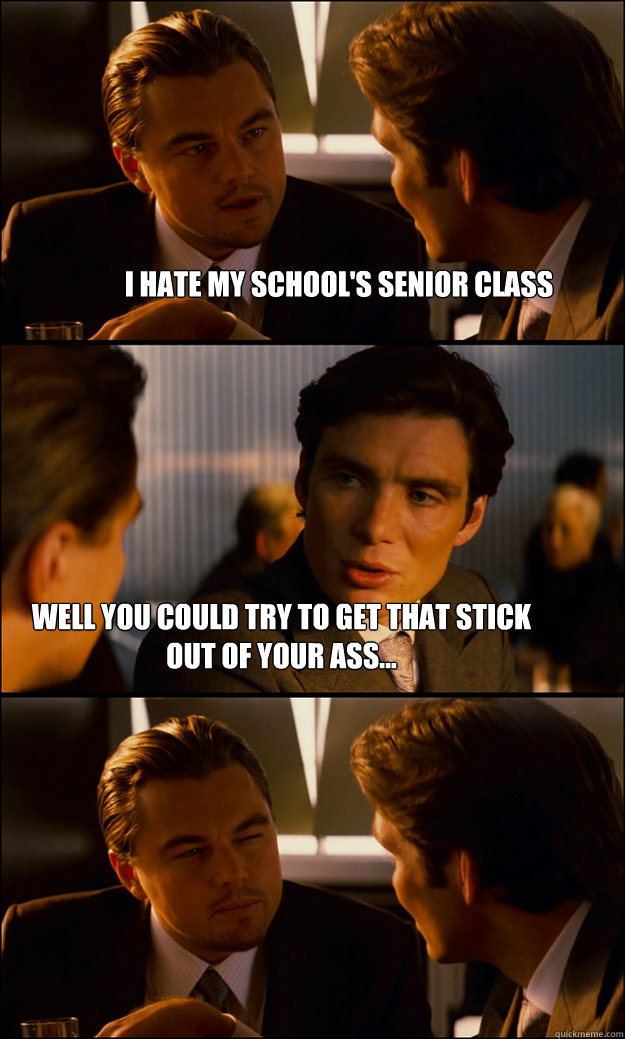 I hate my school's senior class Well you could try to get that stick out of your ass...  Inception