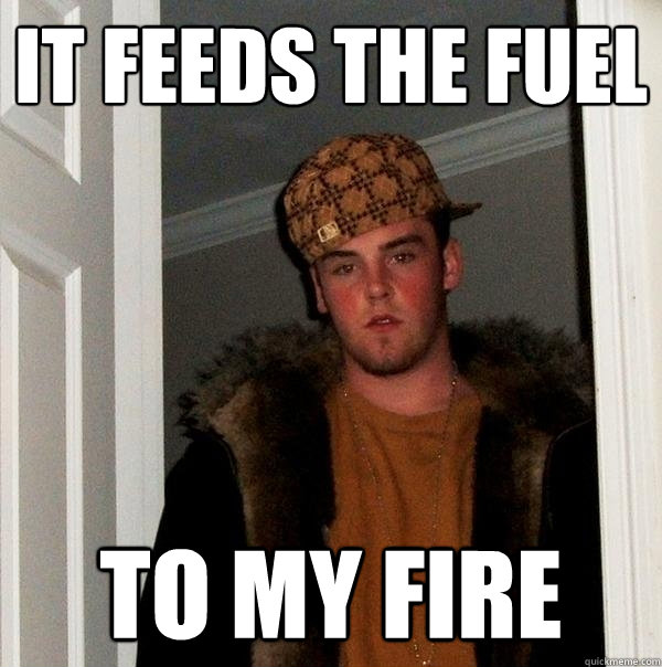 It feeds the fuel  to my fire  Scumbag Steve