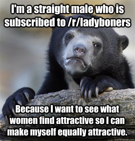 I'm a straight male who is subscribed to /r/ladyboners Because I want to see what women find attractive so I can make myself equally attractive. - I'm a straight male who is subscribed to /r/ladyboners Because I want to see what women find attractive so I can make myself equally attractive.  Confession Bear