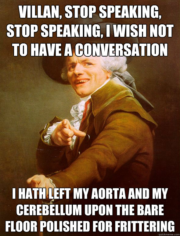 Villan, stop speaking, stop speaking, i wish not to have a conversation i hath left my aorta and my cerebellum upon the bare floor polished for frittering   Joseph Ducreux