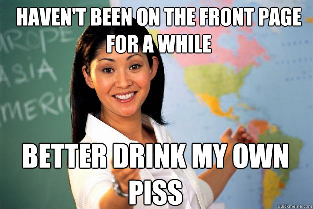 Haven't been on the front page for a while  Better drink my own piss  Unhelpful High School Teacher