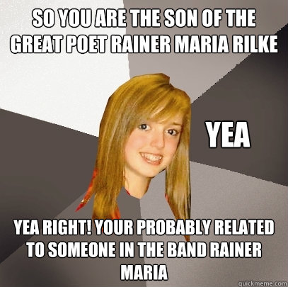 so you are the son of the great poet rainer maria rilke yea RIGHT! your probably related to someone in the band rainer maria YEA  Musically Oblivious 8th Grader