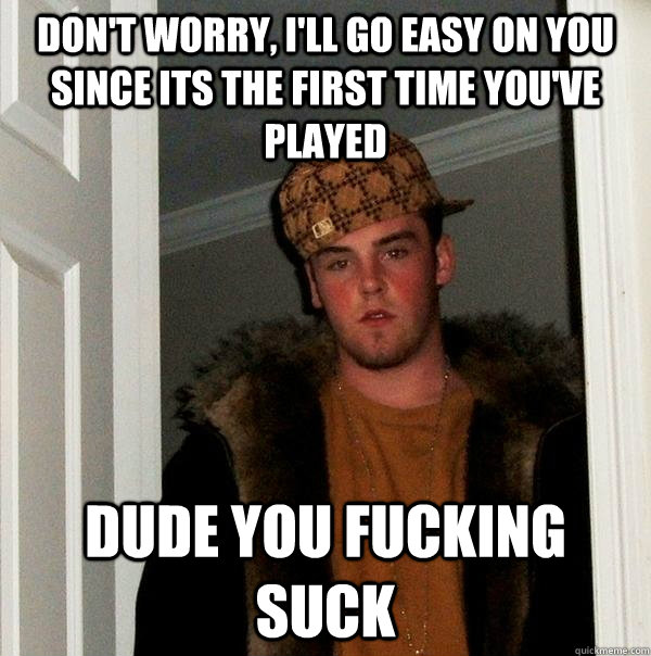 Don't worry, I'll go easy on you since its the first time you've played Dude you fucking suck  Scumbag Steve