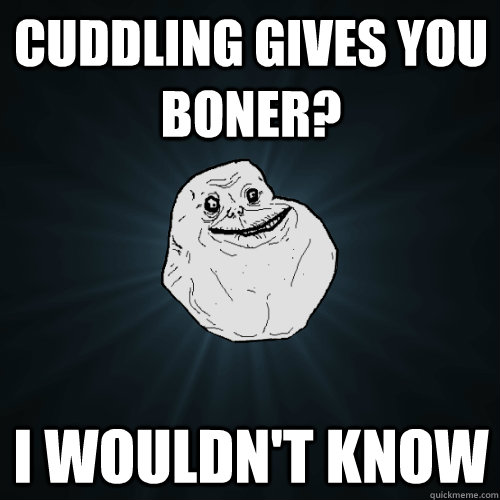 cuddling gives you boner? i wouldn't know  Forever Alone