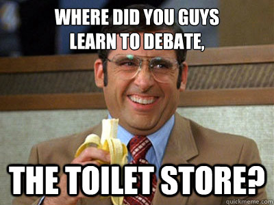 where did you guys
learn to debate, the toilet store?  Brick Tamland