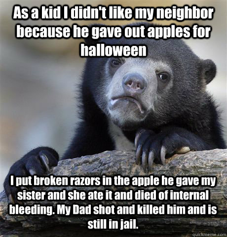 As a kid I didn't like my neighbor because he gave out apples for halloween I put broken razors in the apple he gave my sister and she ate it and died of internal bleeding. My Dad shot and killed him and is still in jail.   Confession Bear