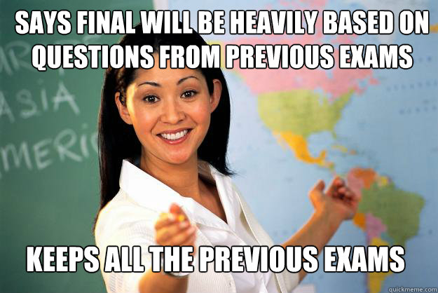 SAYS FINAL WILL BE HEAVILY BASED ON QUESTIONS FROM PREVIOUS EXAMS KEEPS ALL THE PREVIOUS EXAMS  Unhelpful High School Teacher