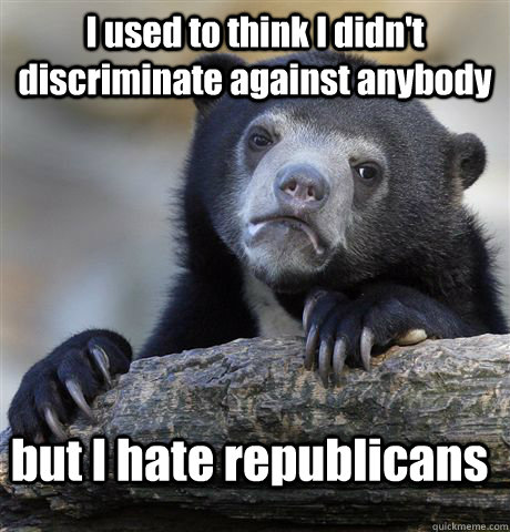 I used to think I didn't discriminate against anybody  but I hate republicans  Confession Bear