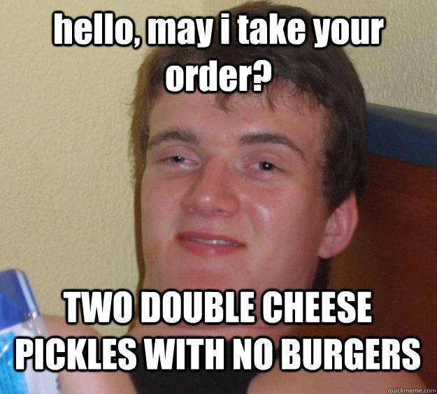 hello, may i take your order? TWO DOUBLE CHEESE PICKLES WITH NO BURGERS  10 Guy