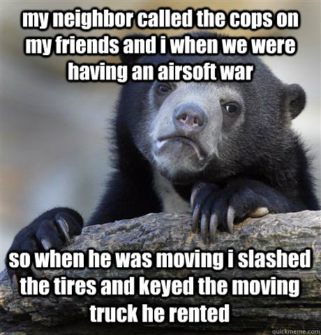 my neighbor called the cops on my friends and i when we were having an airsoft war so when he was moving i slashed the tires and keyed the moving truck he rented  Confession Bear