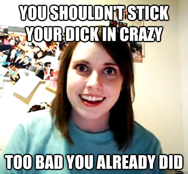 You shouldn't stick your dick in crazy Too bad you already did - You shouldn't stick your dick in crazy Too bad you already did  Overly Attached Girlfriend