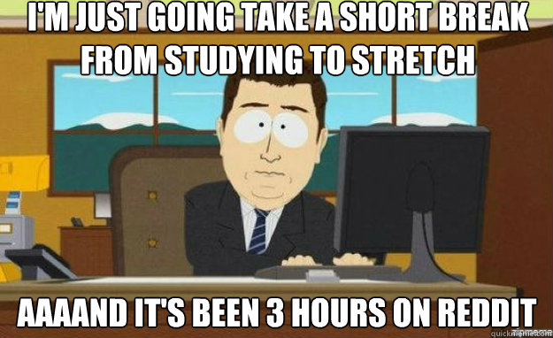 I'm just going take a short break from studying to stretch AAAAND IT'S been 3 hours on reddit - I'm just going take a short break from studying to stretch AAAAND IT'S been 3 hours on reddit  aaaand its gone