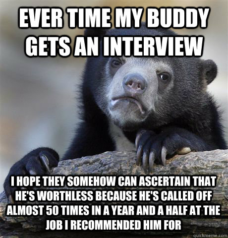 EVER TIME MY BUDDY GETS AN INTERVIEW I HOPE THEY SOMEHOW CAN ASCERTAIN THAT HE'S WORTHLESS BECAUSE HE'S CALLED OFF ALMOST 50 TIMES IN A YEAR AND A HALF AT THE JOB I RECOMMENDED HIM FOR - EVER TIME MY BUDDY GETS AN INTERVIEW I HOPE THEY SOMEHOW CAN ASCERTAIN THAT HE'S WORTHLESS BECAUSE HE'S CALLED OFF ALMOST 50 TIMES IN A YEAR AND A HALF AT THE JOB I RECOMMENDED HIM FOR  Confession Bear