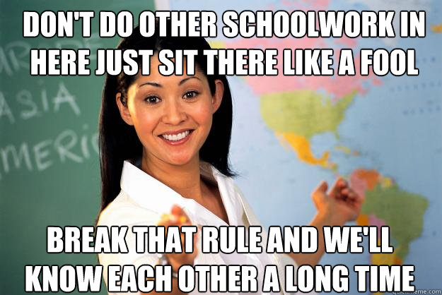 don't do other schoolwork in here just sit there like a fool break that rule and we'll know each other a long time  Unhelpful High School Teacher