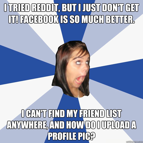 I tried reddit, but I just don't get it! Facebook is so much better. I can't find my friend list anywhere, and how do I upload a profile pic?   Annoying Facebook Girl