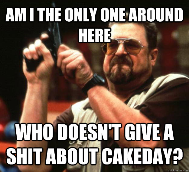 AM I THE ONLY ONE AROUND HERE WHO DOESN'T GIVE A SHIT ABOUT CAKEDAY?  Angry Walter