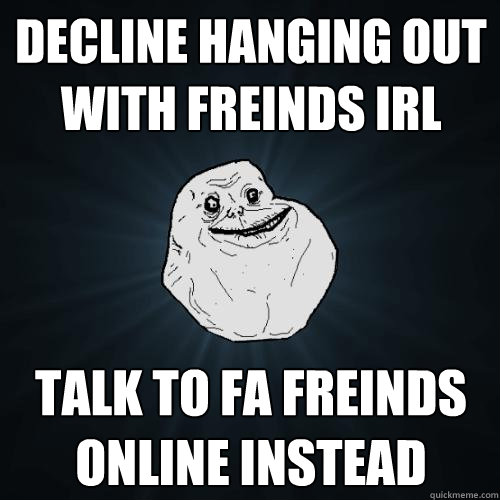 Decline hanging out with freinds IRL Talk to FA freinds online instead - Decline hanging out with freinds IRL Talk to FA freinds online instead  Forever Alone