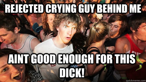 rejected crying guy behind me aint good enough for this dick!  Sudden Clarity Clarence