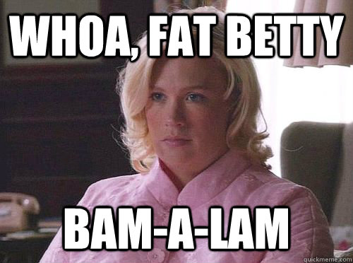 Whoa, Fat Betty Bam-A-Lam  